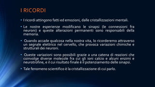 I RICORDI
• I ricordi attingono fatti ed emozioni, dalle cristallizzazioni mentali.
• Le nostre esperienze modificano le sinapsi (le connessioni fra
neuroni) e queste alterazioni permanenti sono responsabili della
memoria.
• Quando accade qualcosa nella nostra vita, lo ricorderemo attraverso
un segnale elettrico nel cervello, che provoca variazioni chimiche e
strutturali dei neuroni.
• Queste variazioni sono possibili grazie a una catena di reazioni che
coinvolge diverse molecole fra cui gli ioni calcio e alcuni enzimi e
neurotrofine, e il cui risultato finale è il potenziamento delle sinapsi.
• Tale fenomeno scientifico è la cristallizzazione di cui parlo.
 