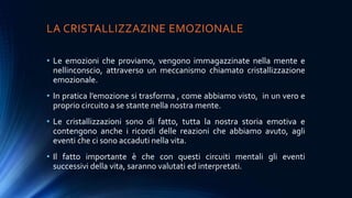 LA CRISTALLIZZAZINE EMOZIONALE
• Le emozioni che proviamo, vengono immagazzinate nella mente e
nellinconscio, attraverso un meccanismo chiamato cristallizzazione
emozionale.
• In pratica l’emozione si trasforma , come abbiamo visto, in un vero e
proprio circuito a se stante nella nostra mente.
• Le cristallizzazioni sono di fatto, tutta la nostra storia emotiva e
contengono anche i ricordi delle reazioni che abbiamo avuto, agli
eventi che ci sono accaduti nella vita.
• Il fatto importante è che con questi circuiti mentali gli eventi
successivi della vita, saranno valutati ed interpretati.
 