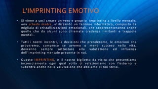 L’IMPRINTING EMOTIVO
• Si viene a così creare un vero e proprio imprinting a livello mentale,
una scheda madre, utilizzando un termine informatico, composta da
migliaia di cristallizzazzioni emozionali, che rappresenteranno anche
quelle che da alcuni sono chiamate credenze limitanti e trappole
mentali.
• Tutti i nostri incontri, le decisioni che prenderemo, le emozioni che
proveremo, compreso se avremo o meno succeso nella vita,
dovranno sempre sottostare alla valutazione ed influenza
dell’imprinting mentale presente in noi.
• Questo IMPRINTING, è il nostro biglietto da visita che presentiamo
inconsciamente ogni qual volta ci relazioniamo con l’esterno e
subentra anche nella valutazione che abbiamo di noi stessi.
 