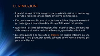 LE RIMOZIONI
• Il perchè sia così difficile scorgere queste cristallizzazioni ed imprinting,
è dovuta al fatto che sono collocate all’interno dell’inconscio.
• L’inconscio crea un Sistema di protezione a difesa di queste emozioni,
per proteggere il quotidiano da ferite e conflitti vissuti nel passato.
• Questo è il Sistema delle rimozioni, che l’inconscio attua, allontanando
dalla comprensione immediata della mente, questi schemi limitanti.
• La conseguenza è la necessità di tradurre un disagio interiore sia una
tristezza o una paura, per poterlo collocare ad un vissuto emotivo per
potersene liberare
 