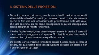 IL SISTEMA DELLE PROIEZIONI
• Tutto il contenuto rimosso, con le sue cristallizzazioni emozionali,
viene rielaborato dall’inconscio, ed esso con questo materiale crea una
specie di film che noi inconsciamente proietteremo sulla vita reale,
che sarà costruita da noi come conseguenza di questa sceneggiatura
scritta dal grande regista l’inconscio.
• Ciò che facciamo oggi, cosa diremo o penseremo, in pratica è stato già
messo nella sceneggiatura di questo film ieri, la nostra vita reale è
sempre di un giorno successiva a quella inconscia.
• Da questa considerazione Pirandello scrisse 6 personaggi in cerca di
autore, nel quale parla della consapevolezza di essere un attore e non
il personaggio di se stessi.
 