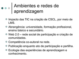 Ambientes e redes de aprendizagem Impacto das TIC na criação de CSCL, por meio de LMS. Abrangência: universidade, formação profissional, ensino básico e secundário. Web 2.0 – rede social de participação e criação de comunidades. Competência co-autoral na rede. Publicação enquanto ato de participação e partilha. Ecologia das experiências de aprendizagem e conhecimento. 