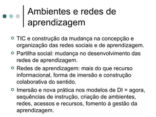 Ambientes e redes de aprendizagem TIC e construção da mudança na concepção e organização das redes sociais e de aprendizagem. Partilha social: mudança no desenvolvimento das redes de aprendizagem. Redes de aprendizagem: mais do que recurso informacional, forma de imersão e construção colaborativa do sentido. Imersão e nova prática nos modelos de DI = agora, sequências de instrução, criação de ambientes, redes, acessos e recursos, fomento à gestão da aprendizagem.  
