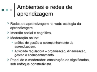 Ambientes e redes de aprendizagem Redes de aprendizagem na web: ecologia da aprendizagem. Imersão social e cognitiva. Moderação online: prática de gestão a acompanhamento da aprendizagem. Atividade reguladora – organização, dinamização, gestão e acompanhamento. Papel do e-moderador: construção de significados, sob enfoque construtivista. 