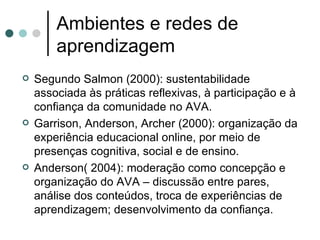 Ambientes e redes de aprendizagem Segundo Salmon (2000): sustentabilidade associada às práticas reflexivas, à participação e à confiança da comunidade no AVA. Garrison, Anderson, Archer (2000): organização da experiência educacional online, por meio de presenças cognitiva, social e de ensino. Anderson( 2004): moderação como concepção e organização do AVA – discussão entre pares, análise dos conteúdos, troca de experiências de aprendizagem; desenvolvimento da confiança. 