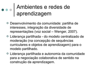 Ambientes e redes de aprendizagem Desenvolvimento da comunidade: partilha de interesses, integração da diversidade de representações (voz social – Wenger, 2007). Liderança partilhada - do modelo centralizado de moderação (na concepção de sequências curriculares e objetos de aprendizagem) para o modelo partilhado. Liderança partilhada e autonomia da comunidade para a negociação colaborativa de sentido na construção da aprendizagem. 