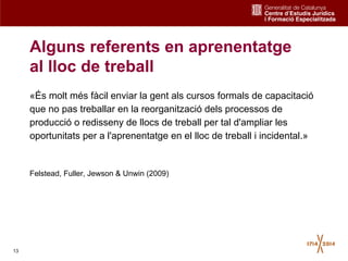 13
Alguns referents en aprenentatge
al lloc de treball
«És molt més fàcil enviar la gent als cursos formals de capacitació
que no pas treballar en la reorganització dels processos de
producció o redisseny de llocs de treball per tal d'ampliar les
oportunitats per a l'aprenentatge en el lloc de treball i incidental.»
Felstead, Fuller, Jewson & Unwin (2009)
 