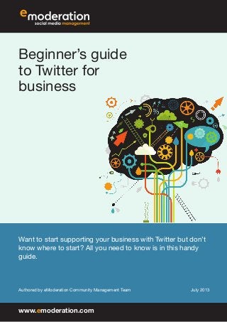 Beginner’s guide
to Twitter for
business
Want to start supporting your business with Twitter but don’t
know where to start? All you need to know is in this handy
guide.
Authored by eModeration Community Management Team July 2013
www.emoderation.com
 