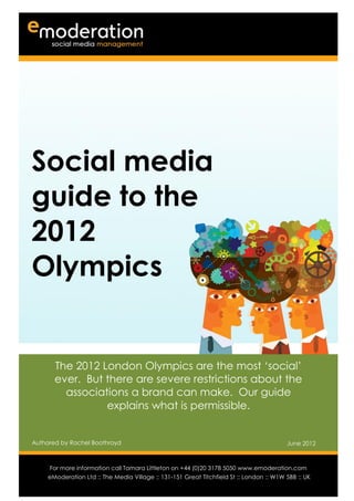 Social media
guide to the
2012
Olympics


       The 2012 London Olympics are the most ‘social’
       ever. But there are severe restrictions about the
         associations a brand can make. Our guide
                 explains what is permissible.


Authored by Rachel Boothroyd                                                              June 2012

Authored by                                                                           Date
      For more information call Tamara Littleton on +44 (0)20 3178 5050 www.emoderation.com
                                                                                         26
     eModeration Ltd :: The Media Village :: 131-151 Great Titchfield St :: London :: W1W 5BB :: UK
                                                                                           2012
 