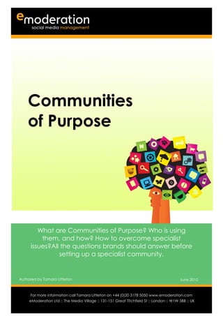 Communities
    of Purpose




         What are Communities of Purpose? Who is using
          them, and how? How to overcome specialist
      issues?All the questions brands should answer before
                setting up a specialist community.


Authored by Tamara Littleton                                                              June 2010

Authored by                                                                          Date
     For more information call Tamara Littleton on +44 (0)20 3178 5050 www.emoderation.com
                                                                                        26
     eModeration Ltd :: The Media Village :: 131-151 Great Titchfield St :: London :: W1W 5BB :: UK
                                                                                           2012
 