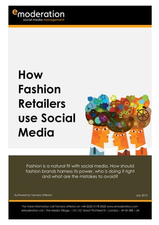 How
  Fashion
  Retailers
  use Social
  Media

        Fashion is a natural fit with social media. How should
        fashion brands harness its power, who is doing it right
                and what are the mistakes to avoid?



Authored by Tamara Littleton                                                                    July 2012

Authored by                                                                           Date
      For more information call Tamara Littleton on +44 (0)20 3178 5050 www.emoderation.com
                                                                                         26
     eModeration Ltd :: The Media Village :: 131-151 Great Titchfield St :: London :: W1W 5BB :: UK
                                                                                           2012
 