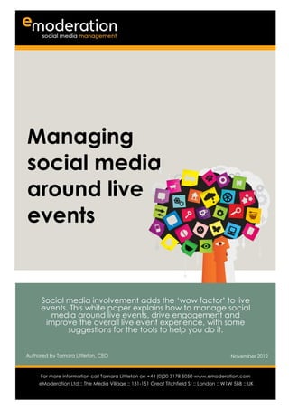 Managing
social media
around live
events


      Social media involvement adds the ‘wow factor’ to live
      events. This white paper explains how to manage social
        media around live events, drive engagement and
       improve the overall live event experience, with some
             suggestions for the tools to help you do it.


Authored by Tamara Littleton, CEO                                                        November 2012

Authored by                                                                           Date
      For more information call Tamara Littleton on +44 (0)20 3178 5050 www.emoderation.com
                                                                                         26
     eModeration Ltd :: The Media Village :: 131-151 Great Titchfield St :: London :: W1W 5BB :: UK
                                                                                           2012
 
