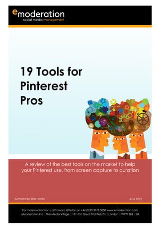1




      19 Tools for
      Pinterest
      Pros




       A review of the best tools on the market to help
      your Pinterest use, from screen capture to curation




Authored by Bliss Hanlin                                                                    April 2012

Authored by                                                                           Date
      For more information call Tamara Littleton on +44 (0)20 3178 5050 www.emoderation.com
                                                                                         26
      eModeration Ltd :: The Media Village :: 131-151 Great Titchfield St :: London :: W1W 5BB :: UK
                                                                                            2012
 