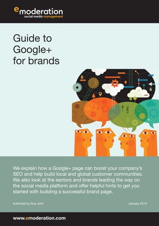 Guide to
Google+
for brands

We explain how a Google+ page can boost your company’s
SEO and help build local and global customer communities.
We also look at the sectors and brands leading the way on
the social media platform and offer helpful hints to get you
started with building a successful brand page.
Authored by Sue John

www.emoderation.com

January 2014

 