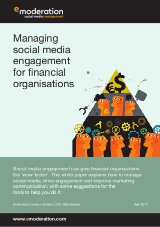 Managing
social media
engagement
for financial
organisations
Social media engagement can give financial organisations
the ‘wow factor’. This white paper explains how to manage
social media, drive engagement and improve marketing
communication, with some suggestions for the
tools to help you do it.
Authored by Tamara Littleton, CEO, eModeration April 2013
www.emoderation.com
 