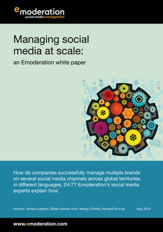 Managing
social media
at scale
An Emoderation white paper
How do companies successfully manage multiple brands on several
social media channels across global territories in different languages, 24/7?
Emoderation’s social media experts explain how.
August 2014
Authors: Tamara Littleton, Blaise Grimes-Viort, Wendy Christie, Richard Simcott
 
