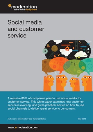 Social media
and customer
service
A massive 80% of companies plan to use social media for
customer service. This white paper examines how customer
service is evolving, and gives practical advice on how to use
social channels to deliver great service to consumers.
Authored by eModeration CEO Tamara Littleton May 2013
www.emoderation.com
 
