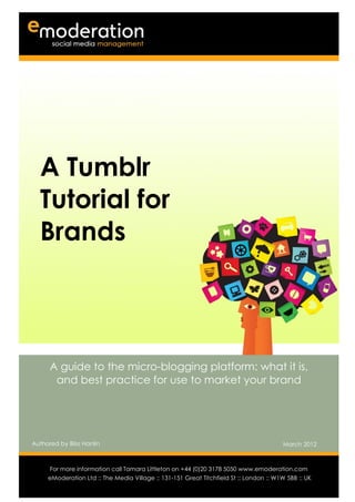 A Tumblr
  Tutorial for
  Brands



      A guide to the micro-blogging platform: what it is,
       and best practice for use to market your brand




Authored by Bliss Hanlin                                                                March 2012

Authored by                                                                           Date
      For more information call Tamara Littleton on +44 (0)20 3178 5050 www.emoderation.com
                                                                                         26
     eModeration Ltd :: The Media Village :: 131-151 Great Titchfield St :: London :: W1W 5BB :: UK
                                                                                           2012
 