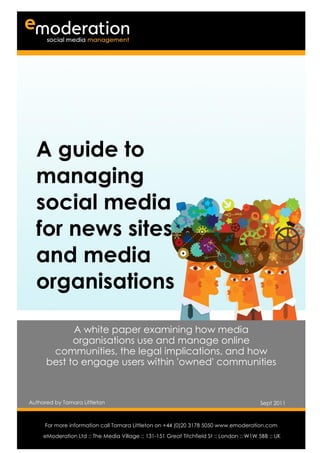 A guide to
   managing
   social media
   for news sites
   and media
   organisations

            A white paper examining how media
            organisations use and manage online
       communities, the legal implications, and how
      best to engage users within 'owned' communities



Authored by Tamara Littleton                                                               Sept 2011

Authored by                                                                                Date
      For more information call Tamara Littleton on +44 (0)20 3178 5050 www.emoderation.com
                                                                                             26
     eModeration Ltd :: The Media Village :: 131-151 Great Titchfield St :: London :: W1W 5BB :: UK
                                                                                           2012
 