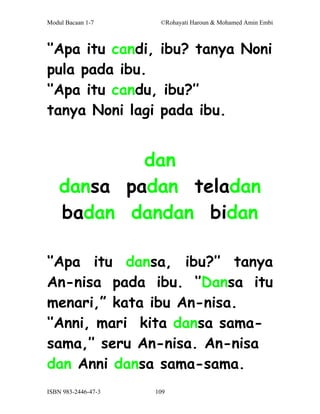 Modul Bacaan 1-7      ©Rohayati Haroun & Mohamed Amin Embi



‘’Apa itu candi, ibu? tanya Noni
pula pada ibu.
‘’Apa itu candu, ibu?’’
tanya Noni lagi pada ibu.


            dan
    dansa padan teladan
    badan dandan bidan

‘’Apa itu dansa, ibu?’’ tanya
An-nisa pada ibu. ‘’Dansa itu
menari,” kata ibu An-nisa.
‘’Anni, mari kita dansa sama-
sama,’’ seru An-nisa. An-nisa
dan Anni dansa sama-sama.
ISBN 983-2446-47-3   109
 