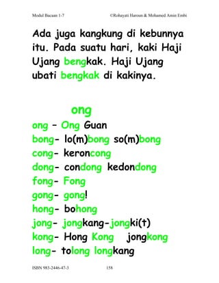 Modul Bacaan 1-7            ©Rohayati Haroun & Mohamed Amin Embi



Ada juga kangkung di kebunnya
itu. Pada suatu hari, kaki Haji
Ujang bengkak. Haji Ujang
ubati bengkak di kakinya.


                     ong
ong – Ong Guan
bong- lo(m)bong so(m)bong
cong- keroncong
dong- condong kedondong
fong- Fong
gong- gong!
hong- bohong
jong- jongkang-jongki(t)
kong- Hong Kong jongkong
long- tolong longkang
ISBN 983-2446-47-3         158
 