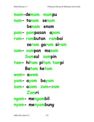 Modul Bacaan 1-7      ©Rohayati Haroun & Mohamed Amin Embi



mam-demam mampu
nam- tanam senam
     benam enam
pam- pampasan apam
ram- rambutan rambai
     seram garam siram
sam- sampan masam
    Samsul sampin
tam- hitam pitam tampi
    Batam ketam
wam- awam
yam- ayam bayam
zam- azam zam-zam
     Zamri
ngam- mengambil
nyam- menyambung

ISBN 983-2446-47-3   175
 