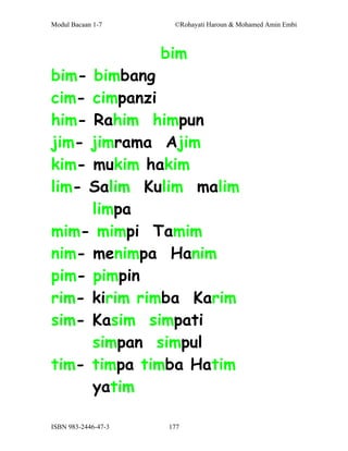 Modul Bacaan 1-7      ©Rohayati Haroun & Mohamed Amin Embi



                     bim
bim- bimbang
cim- cimpanzi
him- Rahim himpun
jim- jimrama Ajim
kim- mukim hakim
lim- Salim Kulim malim
     limpa
mim- mimpi Tamim
nim- menimpa Hanim
pim- pimpin
rim- kirim rimba Karim
sim- Kasim simpati
     simpan simpul
tim- timpa timba Hatim
     yatim

ISBN 983-2446-47-3   177
 