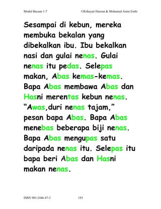 Modul Bacaan 1-7      ©Rohayati Haroun & Mohamed Amin Embi



Sesampai di kebun, mereka
membuka bekalan yang
dibekalkan ibu. Ibu bekalkan
nasi dan gulai nenas. Gulai
nenas itu pedas. Selepas
makan, Abas kemas-kemas.
Bapa Abas membawa Abas dan
Hasni merentas kebun nenas.
“Awas,duri nenas tajam,”
pesan bapa Abas. Bapa Abas
menebas beberapa biji nenas.
Bapa Abas mengupas satu
daripada nenas itu. Selepas itu
bapa beri Abas dan Hasni
makan nenas.


ISBN 983-2446-47-3   193
 