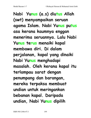 Modul Bacaan 1-7      ©Rohayati Haroun & Mohamed Amin Embi



Nabi Yunus (a.s) diutus Allah
(swt) menyampaikan seruan
agama Islam. Nabi Yunus putus
asa kerana kaumnya enggan
menerima seruannya. Lalu Nabi
Yunus terus menaiki kapal
membawa diri. Di dalam
perjalanan, kapal yang dinaiki
Nabi Yunus menghadapi
masalah. Oleh kerana kapal itu
terlampau sarat dengan
penumpang dan barangan,
mereka terpaksa membuat
undian untuk meringankan
bebanan kapal. Daripada
undian, Nabi Yunus dipilih

ISBN 983-2446-47-3   199
 