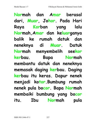 Modul Bacaan 1-7      ©Rohayati Haroun & Mohamed Amin Embi



Normah dan Amar berasal
dari, Muar, Johor. Pada Hari
Raya     Korban    yang   lalu
Normah,Amar dan keluarganya
balik ke rumah datuk dan
neneknya    di   Muar.  Datuk
Normah menyembelih seekor
kerbau.      Bapa      Normah
membantu datuk dan neneknya
memasak daging kerbau. Daging
kerbau itu keras. Dapur nenek
menjadi kotor.Bumbung rumah
nenek pula bocor. Bapa Normah
membaiki bumbung yang bocor
itu.    Ibu     Normah    pula


ISBN 983-2446-47-3   227
 