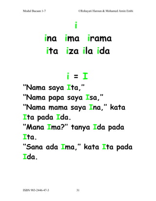 Modul Bacaan 1-7        ©Rohayati Haroun & Mohamed Amin Embi




                     i
              ina ima irama
               ita iza ila ida

                     i = I
‘’Nama saya Ita,’’
‘’Nama papa saya Isa,’’
‘’Nama mama saya Ina,’’ kata
Ita pada Ida.
‘’Mana Ima?’’ tanya Ida pada
Ita.
‘’Sana ada Ima,’’ kata Ita pada
Ida.



ISBN 983-2446-47-3     31
 