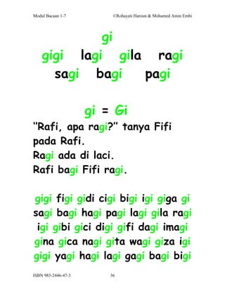 Modul Bacaan 1-7          ©Rohayati Haroun & Mohamed Amin Embi




             gi
    gigi lagi gila ragi
      sagi bagi   pagi

                     gi = Gi
‘’Rafi, apa ragi?’’ tanya Fifi
pada Rafi.
Ragi ada di laci.
Rafi bagi Fifi ragi.

gigi figi gidi cigi bigi igi giga gi
sagi bagi hagi pagi lagi gila ragi
 igi gibi gici digi gifi dagi imagi
gina gica nagi gita wagi giza igi
gigi yagi hagi lagi gagi bagi bigi
ISBN 983-2446-47-3       36
 