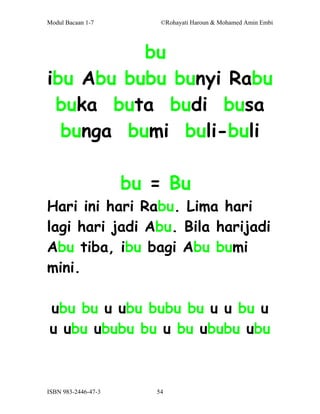 Modul Bacaan 1-7         ©Rohayati Haroun & Mohamed Amin Embi




          bu
ibu Abu bubu bunyi Rabu
 buka buta budi busa
  bunga bumi buli-buli

                     bu = Bu
Hari ini hari Rabu. Lima hari
lagi hari jadi Abu. Bila harijadi
Abu tiba, ibu bagi Abu bumi
mini.

ubu bu u ubu bubu bu u u bu u
u ubu ububu bu u bu ububu ubu



ISBN 983-2446-47-3      54
 