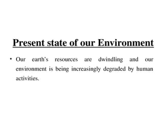 Present state of our Environment
• Our earth’s resources are dwindling and our
environment is being increasingly degraded by human
activities.
 