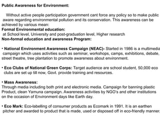 Public Awareness for Environment:
Without active people participation government cant force any policy so to make public
aware regarding environmental pollution and its conservation. This awareness can be
achieved by various mean:
Formal Environmental education:
at School level, University and post-graduation level, Higher research
Non-formal education and awareness Program:
• National Environment Awareness Campaign (NEAC)- Started in 1986 is a multimedia
campaign which uses activities such as seminar, workshops, camps, exhibitions, debate,
street theatre, tree plantation to promote awareness about environment.
• Eco Clubs of National Green Corps: Target audience are school student, 50,000 eco
clubs are set up till now, Govt. provide training and resources.
• Mass Awareness:
Through media including both print and electronic media. Campaign for banning plastic
Product, clean Yamuna campaign. Awareness activities by NGO’s and other institutions
on the occasion of Environment days like Earth day.
• Eco Mark: Eco-labelling of consumer products as Ecomark in 1991. It is an earthen
pitcher and awarded to product that is made, used or disposed off in eco-friendly manner.
 
