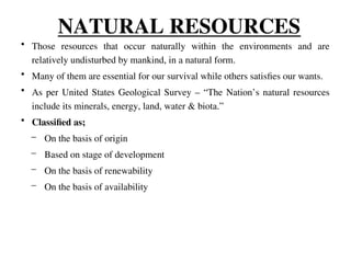 NATURAL RESOURCES
• Those resources that occur naturally within the environments and are
relatively undisturbed by mankind, in a natural form.
• Many of them are essential for our survival while others satisfies our wants.
• As per United States Geological Survey – “The Nation’s natural resources
include its minerals, energy, land, water & biota.”
• Classified as;
– On the basis of origin
– Based on stage of development
– On the basis of renewability
– On the basis of availability
 