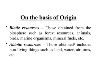 On the basis of Origin
• Biotic resources – Those obtained from the
biosphere such as forest resources, animals,
birds, marine organisms, mineral fuels, etc.
• Abiotic resources – Those obtained/ includes
non-living things such as land, water, air, ores,
etc.
 