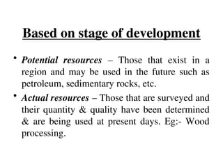 Based on stage of development
• Potential resources – Those that exist in a
region and may be used in the future such as
petroleum, sedimentary rocks, etc.
• Actual resources – Those that are surveyed and
their quantity & quality have been determined
& are being used at present days. Eg:- Wood
processing.
 
