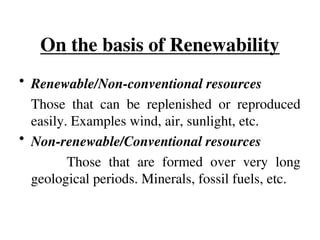 On the basis of Renewability
• Renewable/Non-conventional resources
Those that can be replenished or reproduced
easily. Examples wind, air, sunlight, etc.
• Non-renewable/Conventional resources
Those that are formed over very long
geological periods. Minerals, fossil fuels, etc.
 