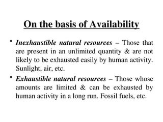 On the basis of Availability
• Inexhaustible natural resources – Those that
are present in an unlimited quantity & are not
likely to be exhausted easily by human activity.
Sunlight, air, etc.
• Exhaustible natural resources – Those whose
amounts are limited & can be exhausted by
human activity in a long run. Fossil fuels, etc.
 