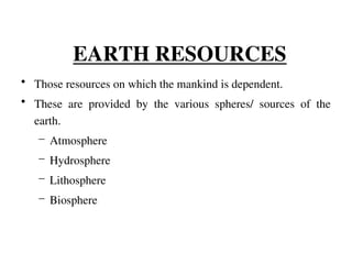 EARTH RESOURCES
• Those resources on which the mankind is dependent.
• These are provided by the various spheres/ sources of the
earth.
– Atmosphere
– Hydrosphere
– Lithosphere
– Biosphere
 