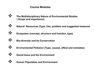 Course Modules
 The Multidisciplinary Nature of Environmental Studies
( Scope and importance)
 Natural Resources (Type, Use, problem and suggested measure)
 Ecosystem (concept, structure and function, type)
 Bio-diversity and its Conservation
 Environmental Pollution (Type, causes, effect and remedies)
 Social Issue and the Environment
 Human Population and Environment
 