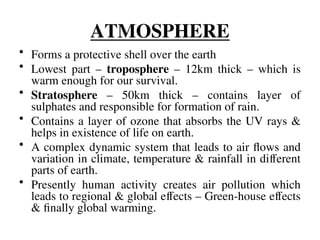 ATMOSPHERE
• Forms a protective shell over the earth
• Lowest part – troposphere – 12km thick – which is
warm enough for our survival.
• Stratosphere – 50km thick – contains layer of
sulphates and responsible for formation of rain.
• Contains a layer of ozone that absorbs the UV rays &
helps in existence of life on earth.
• A complex dynamic system that leads to air flows and
variation in climate, temperature & rainfall in different
parts of earth.
• Presently human activity creates air pollution which
leads to regional & global effects – Green-house effects
& finally global warming.
 