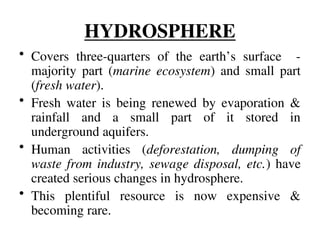 HYDROSPHERE
• Covers three-quarters of the earth’s surface -
majority part (marine ecosystem) and small part
(fresh water).
• Fresh water is being renewed by evaporation &
rainfall and a small part of it stored in
underground aquifers.
• Human activities (deforestation, dumping of
waste from industry, sewage disposal, etc.) have
created serious changes in hydrosphere.
• This plentiful resource is now expensive &
becoming rare.
 