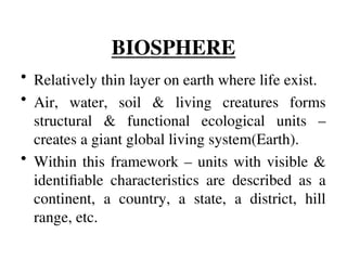 BIOSPHERE
• Relatively thin layer on earth where life exist.
• Air, water, soil & living creatures forms
structural & functional ecological units –
creates a giant global living system(Earth).
• Within this framework – units with visible &
identifiable characteristics are described as a
continent, a country, a state, a district, hill
range, etc.
 