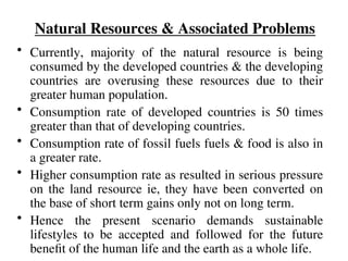 Natural Resources & Associated Problems
• Currently, majority of the natural resource is being
consumed by the developed countries & the developing
countries are overusing these resources due to their
greater human population.
• Consumption rate of developed countries is 50 times
greater than that of developing countries.
• Consumption rate of fossil fuels fuels & food is also in
a greater rate.
• Higher consumption rate as resulted in serious pressure
on the land resource ie, they have been converted on
the base of short term gains only not on long term.
• Hence the present scenario demands sustainable
lifestyles to be accepted and followed for the future
benefit of the human life and the earth as a whole life.
 