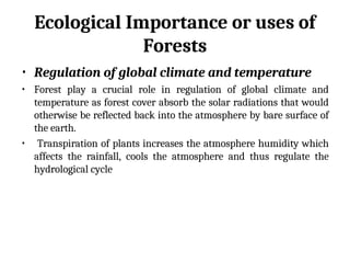 Ecological Importance or uses of
Forests
• Regulation of global climate and temperature
• Forest play a crucial role in regulation of global climate and
temperature as forest cover absorb the solar radiations that would
otherwise be reflected back into the atmosphere by bare surface of
the earth.
• Transpiration of plants increases the atmosphere humidity which
affects the rainfall, cools the atmosphere and thus regulate the
hydrological cycle
 