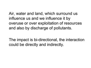 Air, water and land, which surround us
influence us and we influence it by
overuse or over exploitation of resources
and also by discharge of pollutants.
The impact is bi-directional, the interaction
could be directly and indirectly.
 