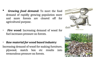 • Growing food demand: To meet the food
demand of rapidly growing population more
and more forests are cleared off for
agricultural purpose.
• Fire wood: Increasing demand of wood for
fuel increases pressure on forests.
• Raw material for wood based industry:
Increasing demand of wood for making furniture,
plywood, match box etc results into
tremendous pressure on forests.
 