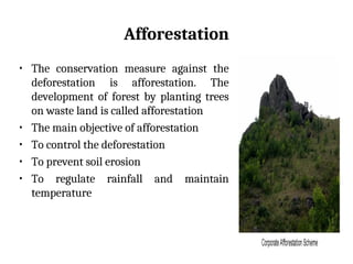 Afforestation
• The conservation measure against the
deforestation is afforestation. The
development of forest by planting trees
on waste land is called afforestation
• The main objective of afforestation
• To control the deforestation
• To prevent soil erosion
• To regulate rainfall and maintain
temperature
 